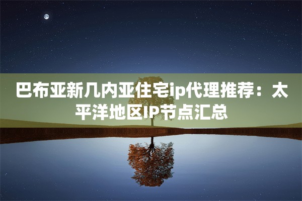 巴布亚新几内亚住宅ip代理推荐:太平洋地区IP节点汇总