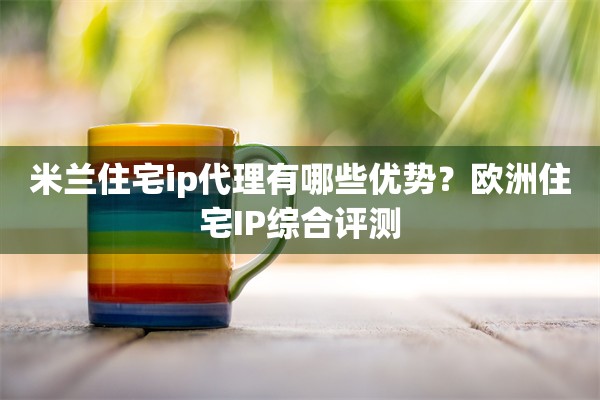 米兰住宅ip代理有哪些优势?欧洲住宅IP综合评测
