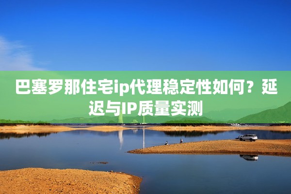巴塞罗那住宅ip代理稳定性如何?延迟与IP质量实测