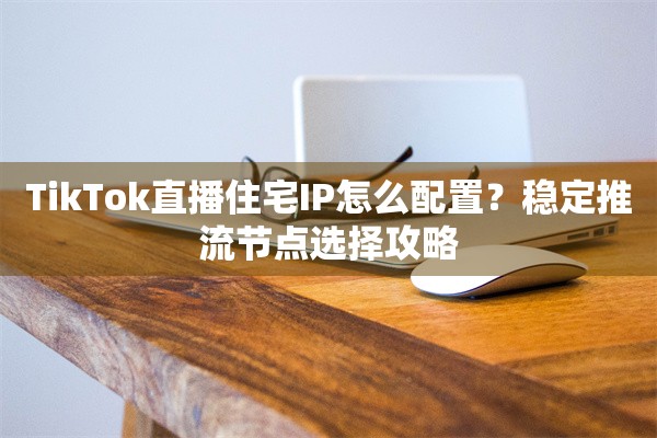 TikTok直播住宅IP怎么配置?稳定推流节点选择攻略