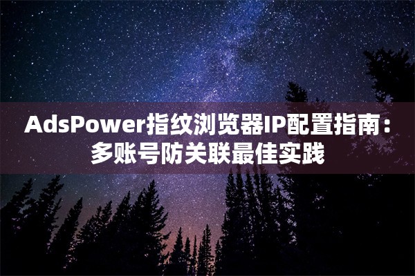 AdsPower指纹浏览器IP配置指南:多账号防关联最佳实践