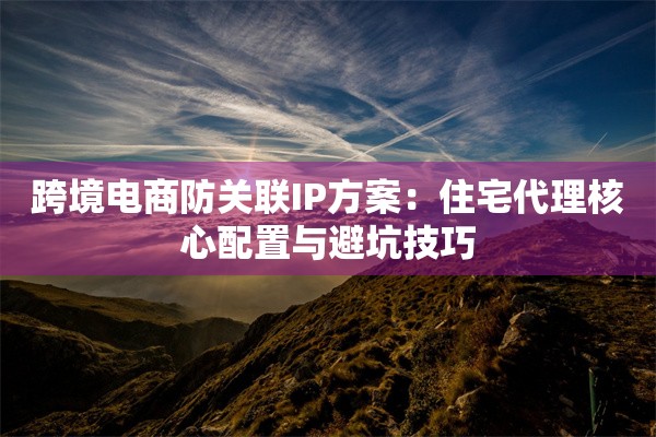跨境电商防关联IP方案:住宅代理核心配置与避坑技巧