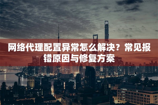 网络代理配置异常怎么解决？常见报错原因与修复方案