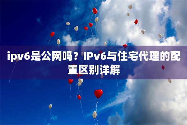 ipv6是公网吗？IPv6与住宅代理的配置区别详解