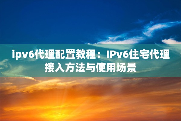 ipv6代理配置教程：IPv6住宅代理接入方法与使用场景
