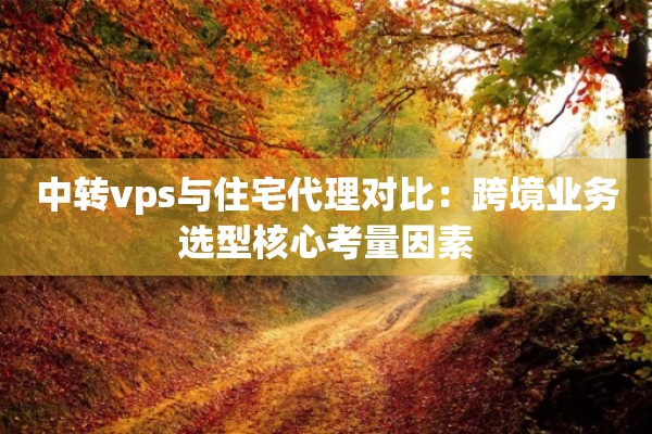 中转vps与住宅代理对比:跨境业务选型核心考量因素