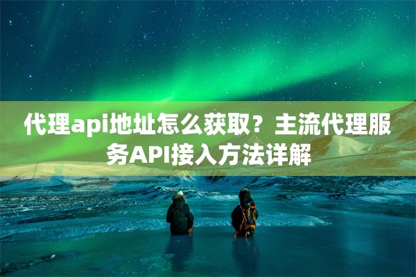 代理api地址怎么获取?主流代理服务API接入方法详解