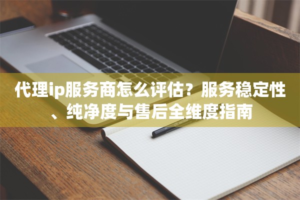代理ip服务商怎么评估?服务稳定性、纯净度与售后全维度指南
