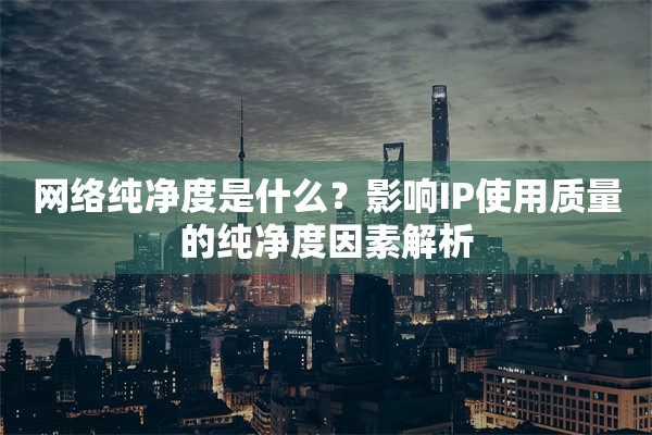网络纯净度是什么?影响IP使用质量的纯净度因素解析