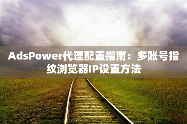 AdsPower代理配置指南:多账号指纹浏览器IP设置方法