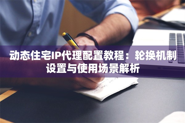 动态住宅IP代理配置教程:轮换机制设置与使用场景解析