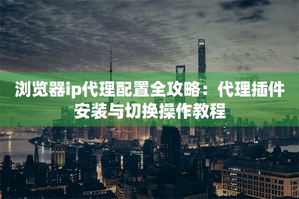 浏览器ip代理配置全攻略:代理插件安装与切换操作教程