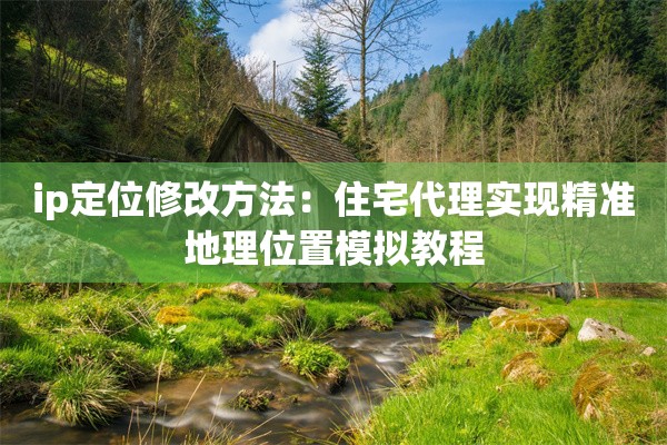 ip定位修改方法:住宅代理实现精准地理位置模拟教程