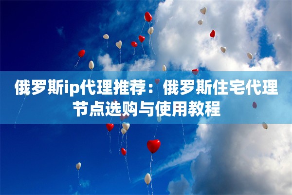 俄罗斯ip代理推荐:俄罗斯住宅代理节点选购与使用教程