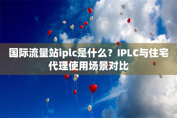 国际流量站iplc是什么?IPLC与住宅代理使用场景对比