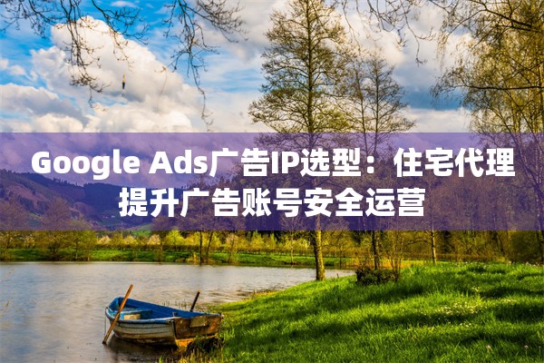 Google Ads广告IP选型：住宅代理提升广告账号安全运营