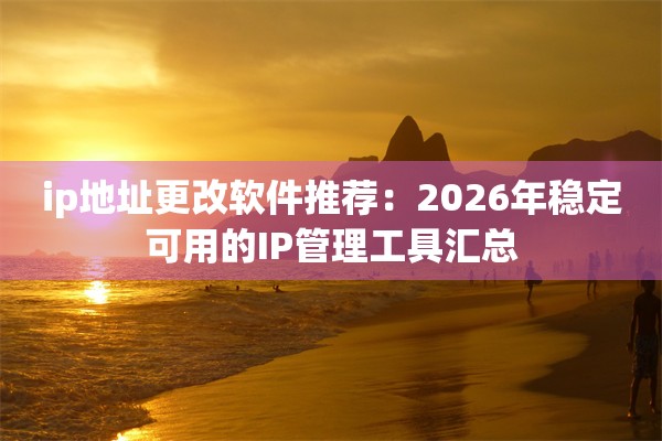 ip地址更改软件推荐：2026年稳定可用的IP管理工具汇总