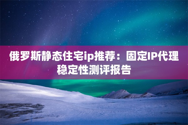 俄罗斯静态住宅ip推荐：固定IP代理稳定性测评报告