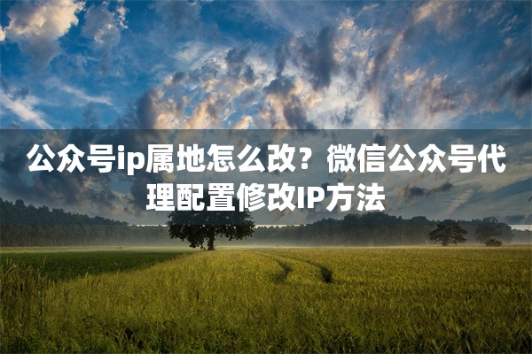 公众号ip属地怎么改？微信公众号代理配置修改IP方法