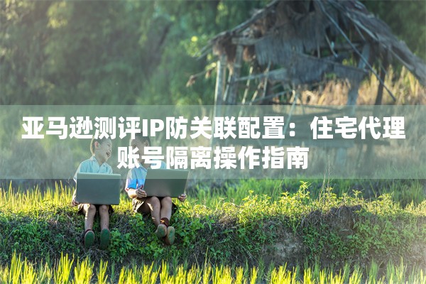 亚马逊测评IP防关联配置：住宅代理账号隔离操作指南