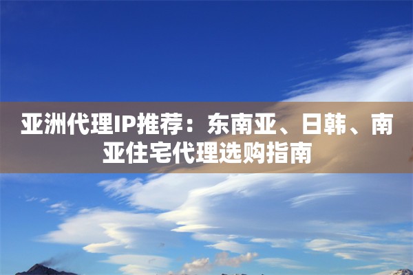 亚洲代理IP推荐：东南亚、日韩、南亚住宅代理选购指南