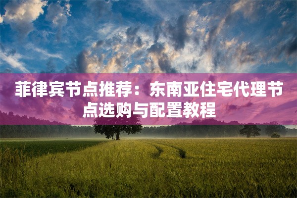 菲律宾节点推荐:东南亚住宅代理节点选购与配置教程