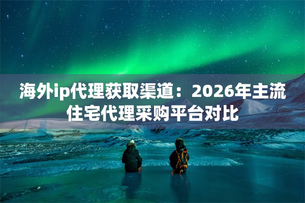 海外ip代理获取渠道:2026年主流住宅代理采购平台对比