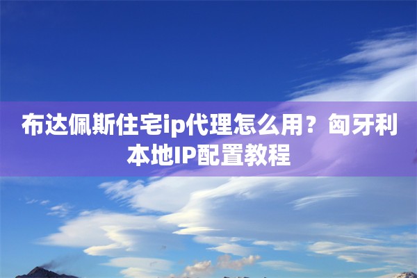 布达佩斯住宅ip代理怎么用？匈牙利本地IP配置教程