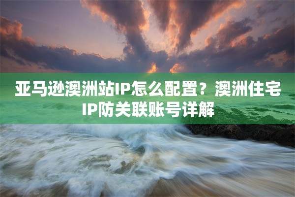 亚马逊澳洲站IP怎么配置？澳洲住宅IP防关联账号详解