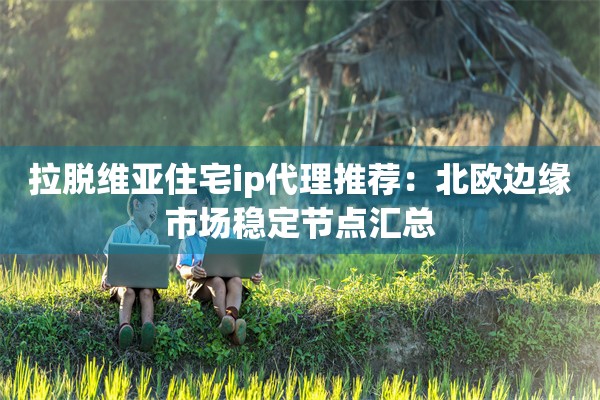 拉脱维亚住宅ip代理推荐:北欧边缘市场稳定节点汇总