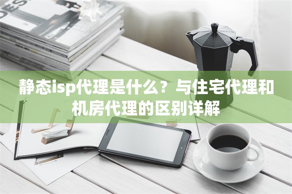 静态isp代理是什么?与住宅代理和机房代理的区别详解
