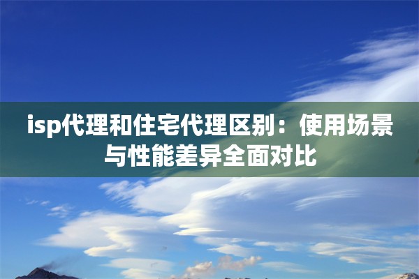 isp代理和住宅代理区别:使用场景与性能差异全面对比