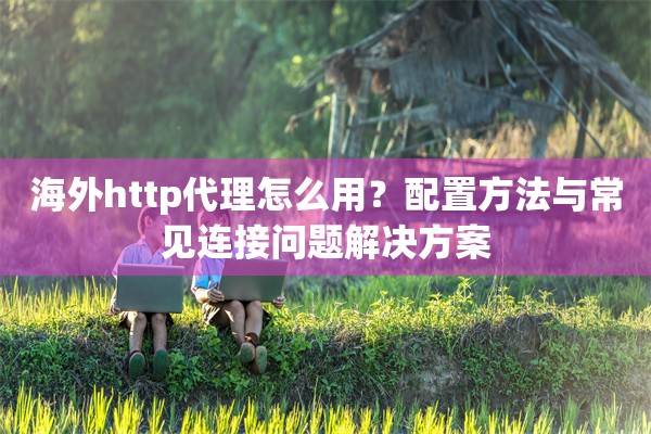 海外http代理怎么用？配置方法与常见连接问题解决方案