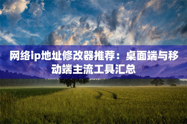 网络ip地址修改器推荐:桌面端与移动端主流工具汇总