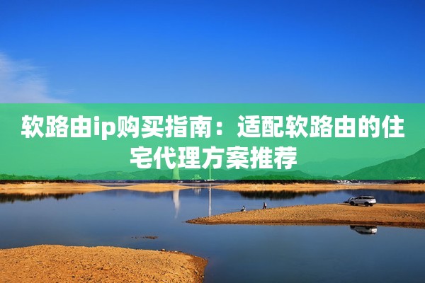 软路由ip购买指南：适配软路由的住宅代理方案推荐