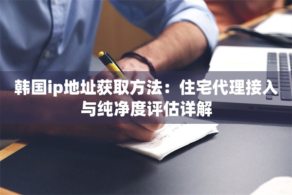 韩国ip地址获取方法：住宅代理接入与纯净度评估详解