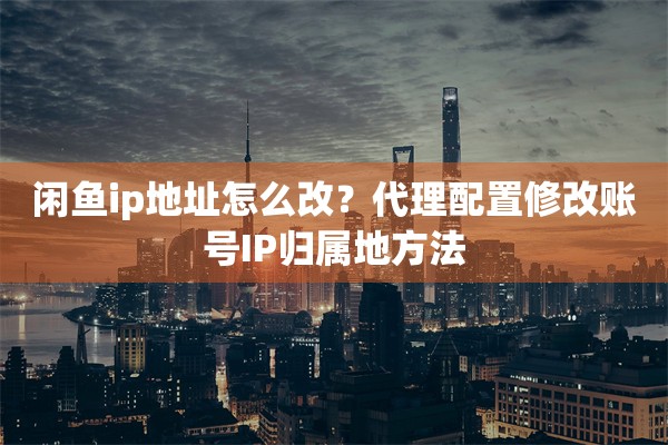 闲鱼ip地址怎么改？代理配置修改账号IP归属地方法