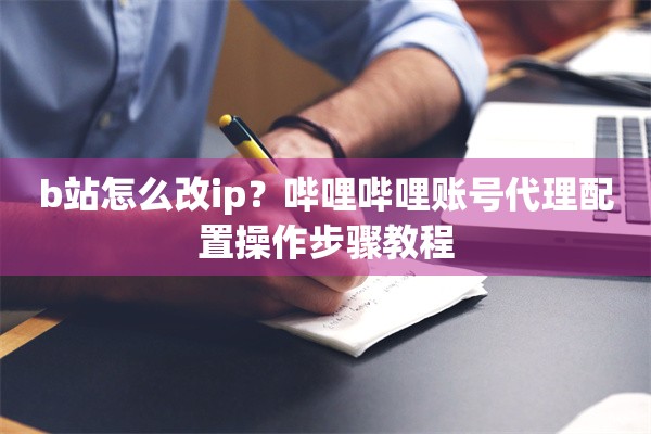 b站怎么改ip？哔哩哔哩账号代理配置操作步骤教程