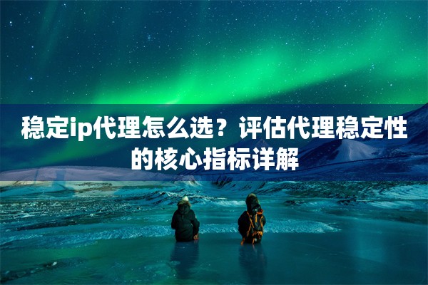 稳定ip代理怎么选？评估代理稳定性的核心指标详解