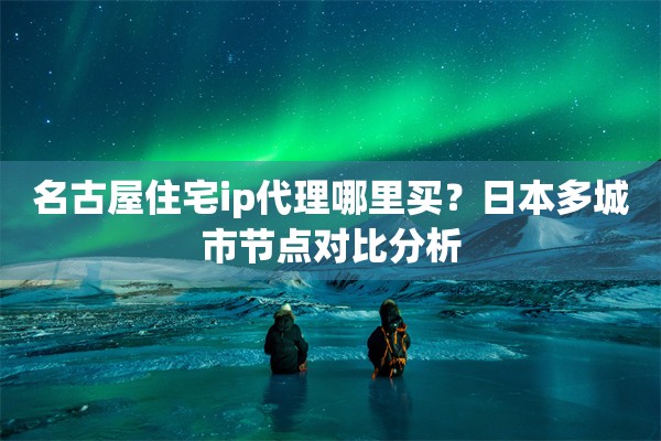 名古屋住宅ip代理哪里买？日本多城市节点对比分析