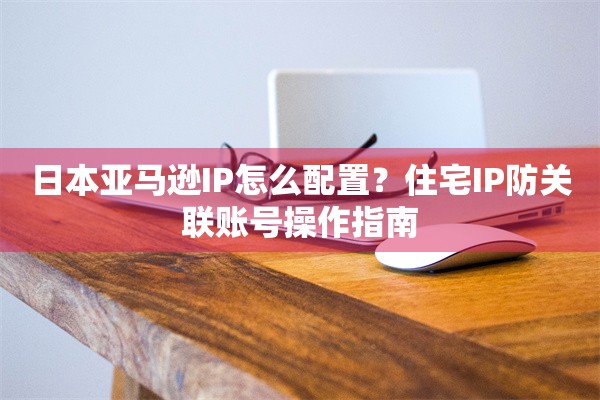日本亚马逊IP怎么配置？住宅IP防关联账号操作指南