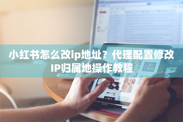 小红书怎么改ip地址？代理配置修改IP归属地操作教程