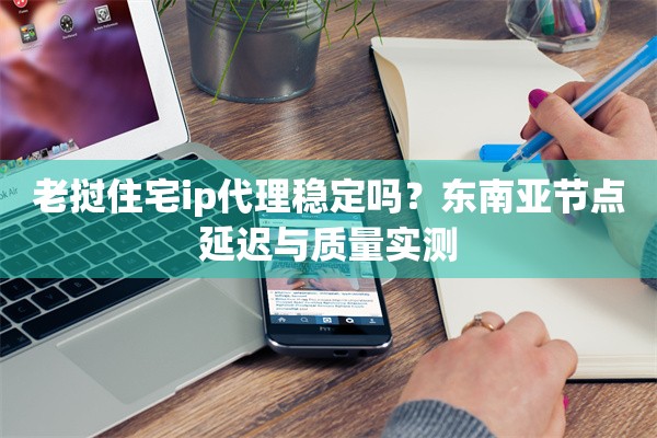 老挝住宅ip代理稳定吗?东南亚节点延迟与质量实测
