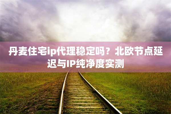 丹麦住宅ip代理稳定吗?北欧节点延迟与IP纯净度实测