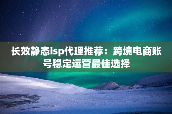 长效静态isp代理推荐：跨境电商账号稳定运营最佳选择