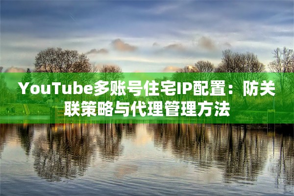 YouTube多账号住宅IP配置:防关联策略与代理管理方法