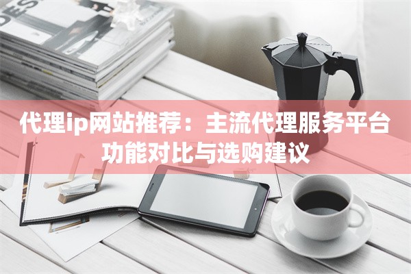 代理ip网站推荐:主流代理服务平台功能对比与选购建议