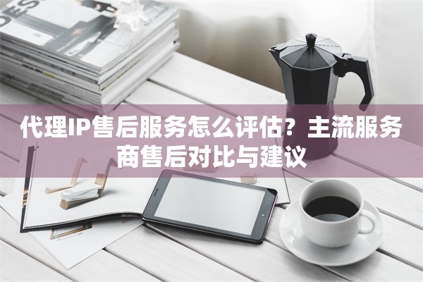 代理IP售后服务怎么评估？主流服务商售后对比与建议