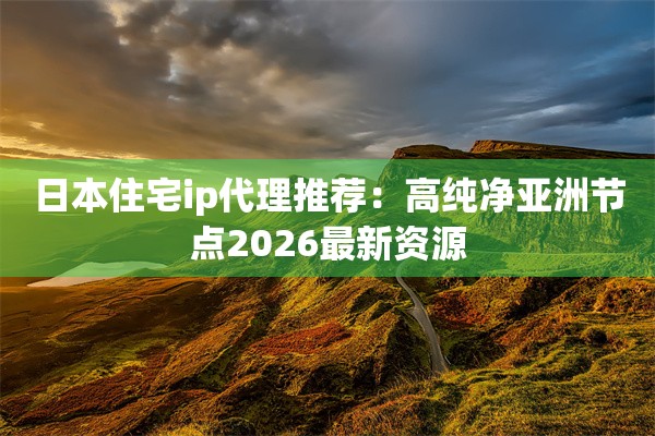 日本住宅ip代理推荐：高纯净亚洲节点2026最新资源