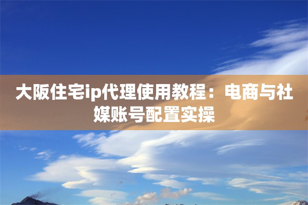 大阪住宅ip代理使用教程：电商与社媒账号配置实操